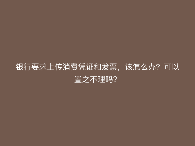银行要求上传消费凭证和发票，该怎么办？可以置之不理吗？