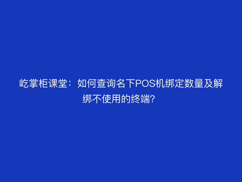 屹掌柜课堂：如何查询名下POS机绑定数量及解绑不使用的终端？