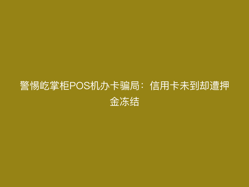警惕屹掌柜POS机办卡骗局：信用卡未到却遭押金冻结